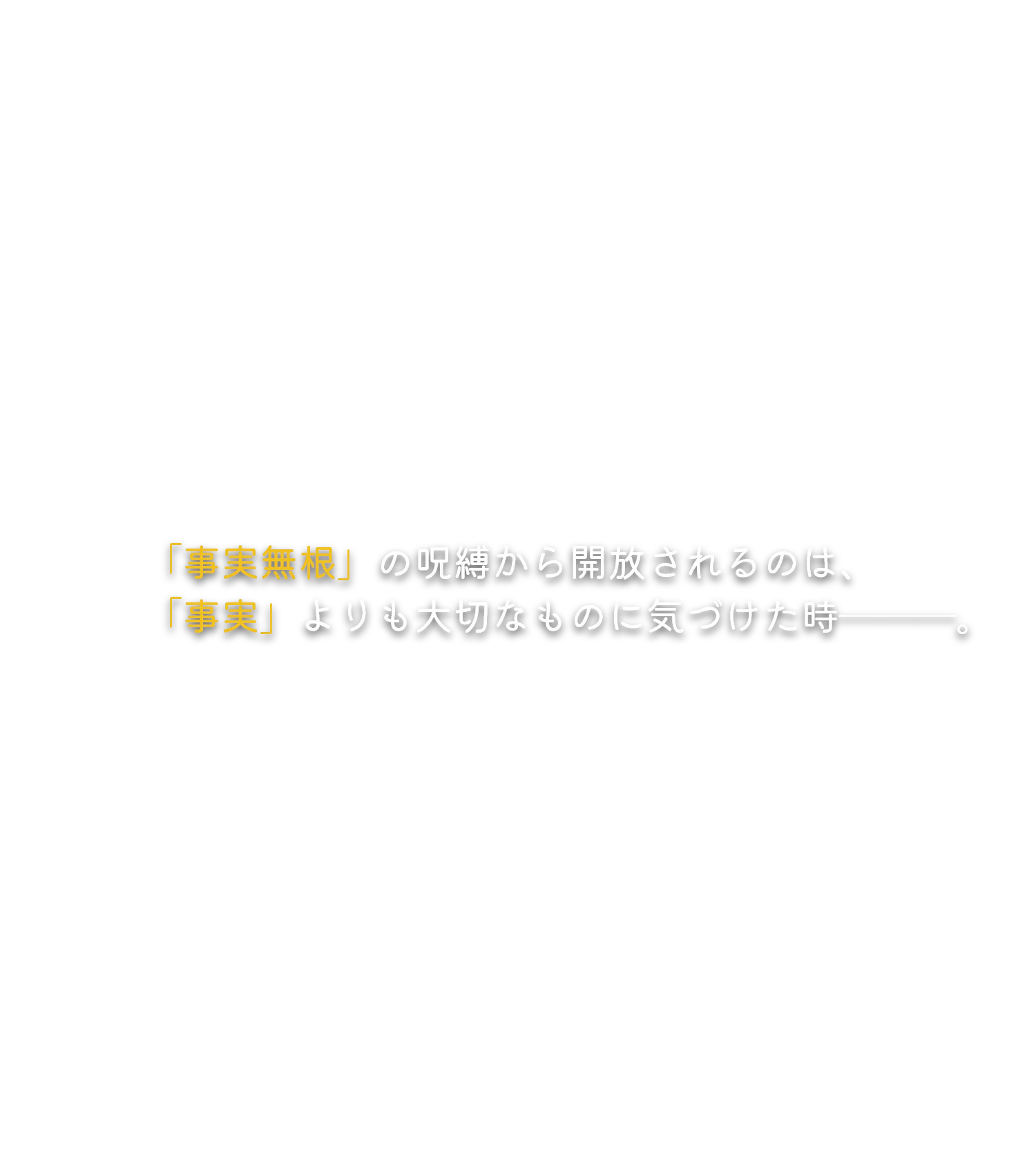 「事実無根」の呪縛から開放されるのは、「事実」よりも大切なものに気づけた時―――。