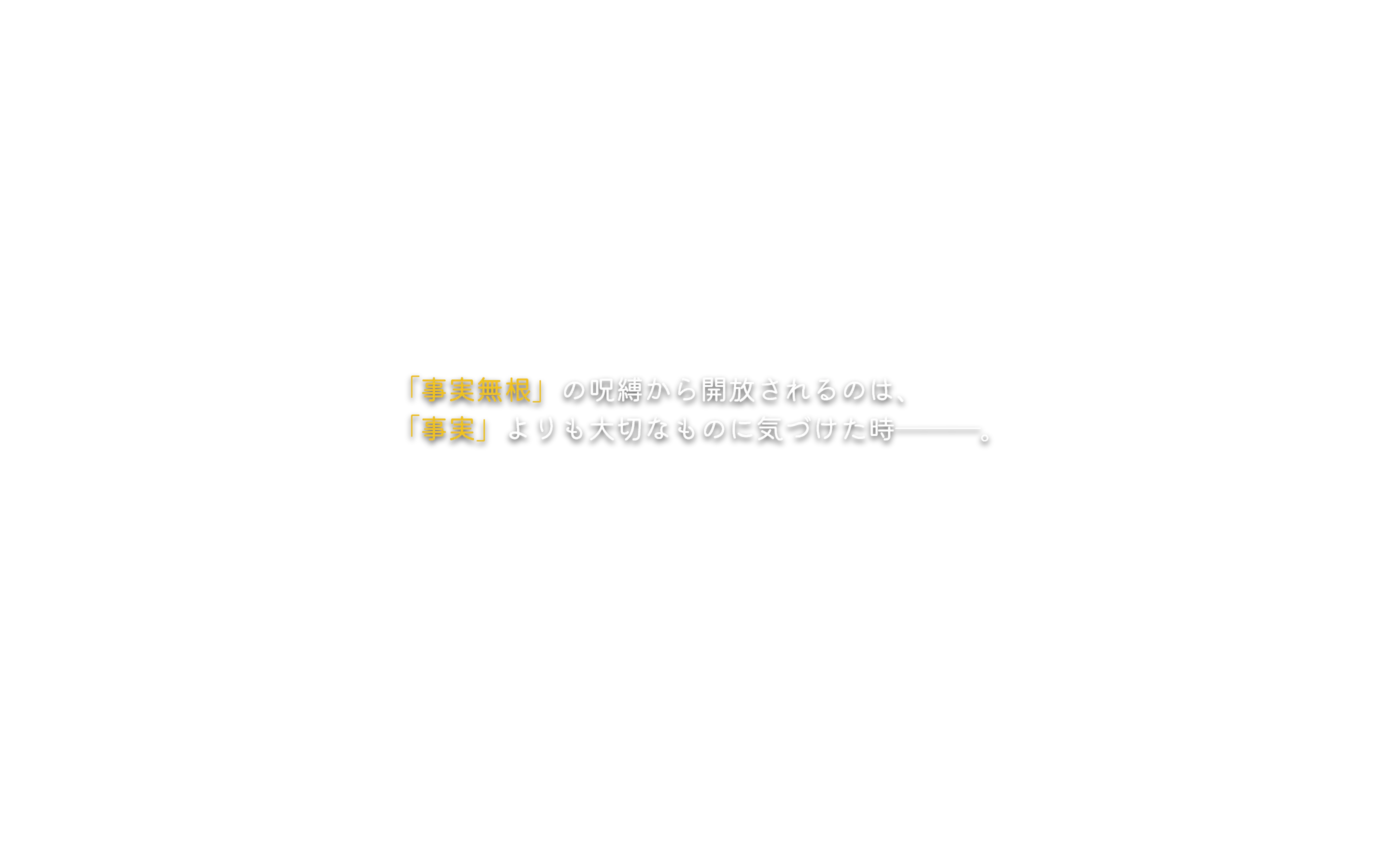 「事実無根」の呪縛から開放されるのは、「事実」よりも大切なものに気づけた時―――。